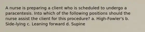 A nurse is preparing a client who is scheduled to undergo a paracentesis. Into which of the following positions should the nurse assist the client for this procedure? a. High-Fowler's b. Side-lying c. Leaning forward d. Supine