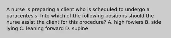 A nurse is preparing a client who is scheduled to undergo a paracentesis. Into which of the following positions should the nurse assist the client for this procedure? A. high fowlers B. side lying C. leaning forward D. supine