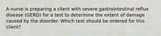 A nurse is preparing a client with severe gastrointestinal reflux disease (GERD) for a test to determine the extent of damage caused by the disorder. Which test should be ordered for this client?