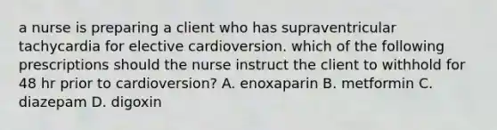 a nurse is preparing a client who has supraventricular tachycardia for elective cardioversion. which of the following prescriptions should the nurse instruct the client to withhold for 48 hr prior to cardioversion? A. enoxaparin B. metformin C. diazepam D. digoxin