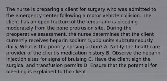 The nurse is preparing a client for surgery who was admitted to the emergency center following a motor vehicle collision. The client has an open fracture of the femur and is bleeding moderately from the bone protrusion site. During the preoperative assessment, the nurse determines that the client currently receives heparin sodium 5,000 units subcutaneously daily. What is the priority nursing action? A. Notify the healthcare provider of the client's medication history B. Observe the heparin injection sites for signs of bruising C. Have the client sign the surgical and transfusion permits D. Ensure that the potential for bleeding is explained to the client