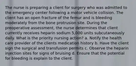 The nurse is preparing a client for surgery who was admitted to the emergency center following a motor vehicle collision. The client has an open fracture of the femur and is bleeding moderately from the bone protrusion site. During the preoperative assessment, the nurse determines that client currently receives heparin sodium 5,000 units subcutaneously daily. What is the priority nursing action? a. Notify the health care provider of the clients medication history b. Have the client sign the surgical and transfusion permits c. Observe the heparin injection sites for signs of bruising d. Ensure that the potential for bleeding is explain to the client.