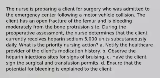 The nurse is preparing a client for surgery who was admitted to the emergency center following a motor vehicle collision. The client has an open fracture of the femur and is bleeding moderately from the bone protrusion site. During the preoperative assessment, the nurse determines that the client currently receives heparin sodium 5,000 units subcutaneously daily. What is the priority nursing action? a. Notify the healthcare provider of the client's medication history. b. Observe the heparin injections sites for signs of bruising. c. Have the client sign the surgical and transfusion permits. d. Ensure that the potential for bleeding is explained to the client