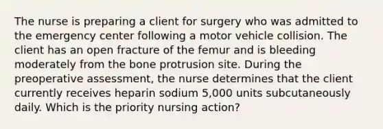 The nurse is preparing a client for surgery who was admitted to the emergency center following a motor vehicle collision. The client has an open fracture of the femur and is bleeding moderately from the bone protrusion site. During the preoperative assessment, the nurse determines that the client currently receives heparin sodium 5,000 units subcutaneously daily. Which is the priority nursing action?