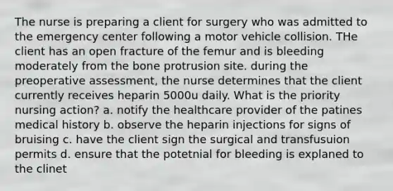 The nurse is preparing a client for surgery who was admitted to the emergency center following a motor vehicle collision. THe client has an open fracture of the femur and is bleeding moderately from the bone protrusion site. during the preoperative assessment, the nurse determines that the client currently receives heparin 5000u daily. What is the priority nursing action? a. notify the healthcare provider of the patines medical history b. observe the heparin injections for signs of bruising c. have the client sign the surgical and transfusuion permits d. ensure that the potetnial for bleeding is explaned to the clinet