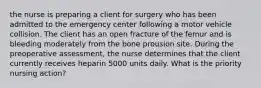 the nurse is preparing a client for surgery who has been admitted to the emergency center following a motor vehicle collision. The client has an open fracture of the femur and is bleeding moderately from the bone prousion site. During the preoperative assessment, the nurse determines that the client currently receives heparin 5000 units daily. What is the priority nursing action?