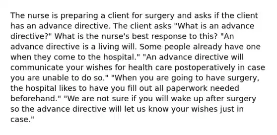 The nurse is preparing a client for surgery and asks if the client has an advance directive. The client asks "What is an advance directive?" What is the nurse's best response to this? "An advance directive is a living will. Some people already have one when they come to the hospital." "An advance directive will communicate your wishes for health care postoperatively in case you are unable to do so." "When you are going to have surgery, the hospital likes to have you fill out all paperwork needed beforehand." "We are not sure if you will wake up after surgery so the advance directive will let us know your wishes just in case."