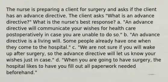 The nurse is preparing a client for surgery and asks if the client has an advance directive. The client asks "What is an advance directive?" What is the nurse's best response? a. "An advance directive will communicate your wishes for health care postoperatively in case you are unable to do so." b. "An advance directive is a living will. Some people already have one when they come to the hospital." c. "We are not sure if you will wake up after surgery, so the advance directive will let us know your wishes just in case." d. "When you are going to have surgery, the hospital likes to have you fill out all paperwork needed beforehand."