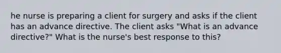 he nurse is preparing a client for surgery and asks if the client has an advance directive. The client asks "What is an advance directive?" What is the nurse's best response to this?