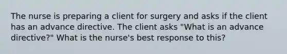 The nurse is preparing a client for surgery and asks if the client has an advance directive. The client asks "What is an advance directive?" What is the nurse's best response to this?