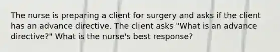 The nurse is preparing a client for surgery and asks if the client has an advance directive. The client asks "What is an advance directive?" What is the nurse's best response?