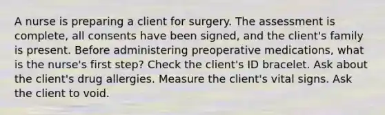 A nurse is preparing a client for surgery. The assessment is complete, all consents have been signed, and the client's family is present. Before administering preoperative medications, what is the nurse's first step? Check the client's ID bracelet. Ask about the client's drug allergies. Measure the client's vital signs. Ask the client to void.