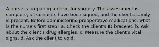 A nurse is preparing a client for surgery. The assessment is complete, all consents have been signed, and the client's family is present. Before administering preoperative medications, what is the nurse's first step? a. Check the client's ID bracelet. b. Ask about the client's drug allergies. c. Measure the client's vital signs. d. Ask the client to void.