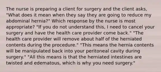 The nurse is preparing a client for surgery and the client asks, "What does it mean when they say they are going to reduce my abdominal hernia?" Which response by the nurse is most appropriate? "If you do not understand this, I need to cancel your surgery and have the health care provider come back." "The health care provider will remove about half of the herniated contents during the procedure." "This means the hernia contents will be manipulated back into your peritoneal cavity during surgery." "All this means is that the herniated intestines are twisted and edematous, which is why you need surgery."