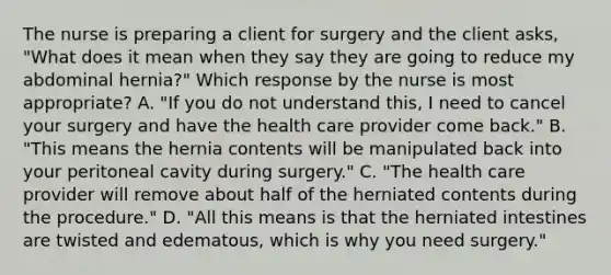 The nurse is preparing a client for surgery and the client asks, "What does it mean when they say they are going to reduce my abdominal hernia?" Which response by the nurse is most appropriate? A. "If you do not understand this, I need to cancel your surgery and have the health care provider come back." B. "This means the hernia contents will be manipulated back into your peritoneal cavity during surgery." C. "The health care provider will remove about half of the herniated contents during the procedure." D. "All this means is that the herniated intestines are twisted and edematous, which is why you need surgery."