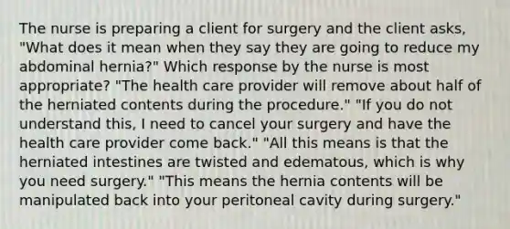 The nurse is preparing a client for surgery and the client asks, "What does it mean when they say they are going to reduce my abdominal hernia?" Which response by the nurse is most appropriate? "The health care provider will remove about half of the herniated contents during the procedure." "If you do not understand this, I need to cancel your surgery and have the health care provider come back." "All this means is that the herniated intestines are twisted and edematous, which is why you need surgery." "This means the hernia contents will be manipulated back into your peritoneal cavity during surgery."