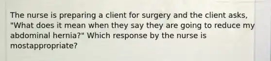 The nurse is preparing a client for surgery and the client asks, "What does it mean when they say they are going to reduce my abdominal hernia?" Which response by the nurse is mostappropriate?