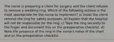 The nurse is preparing a client for surgery and the client refuses to remove a wedding ring. Which of the following actions is the most appropriate for the nurse to implement? a) Insist the client remove the ring for safety purposes. b) Explain that the hospital will not be responsible for the ring. c) Tape the ring securely to the finger and document this on the preoperative checklist. d) Note the presence of the ring in the nurse's notes of the chart and on the preoperative checklist.