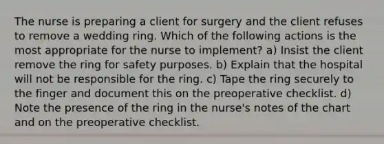 The nurse is preparing a client for surgery and the client refuses to remove a wedding ring. Which of the following actions is the most appropriate for the nurse to implement? a) Insist the client remove the ring for safety purposes. b) Explain that the hospital will not be responsible for the ring. c) Tape the ring securely to the finger and document this on the preoperative checklist. d) Note the presence of the ring in the nurse's notes of the chart and on the preoperative checklist.