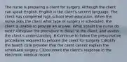 The nurse is preparing a client for surgery. Although the client can speak English, English is the client's second language. The client has completed high-school level education. When the nurse asks the client what type of surgery is scheduled, the client is unable to provide an answer. What should the nurse do next? A)Explain the procedure in detail to the client, and assess the client's understanding. B)Continue to follow the preoperative procedures required to prepare the client for surgery. C)Notify the health care provider that the client cannot explain the scheduled surgery. C)Document the client's response in the electronic medical record.