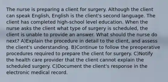 The nurse is preparing a client for surgery. Although the client can speak English, English is the client's second language. The client has completed high-school level education. When the nurse asks the client what type of surgery is scheduled, the client is unable to provide an answer. What should the nurse do next? A)Explain the procedure in detail to the client, and assess the client's understanding. B)Continue to follow the preoperative procedures required to prepare the client for surgery. C)Notify the health care provider that the client cannot explain the scheduled surgery. C)Document the client's response in the electronic medical record.