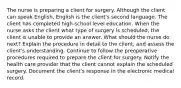 The nurse is preparing a client for surgery. Although the client can speak English, English is the client's second language. The client has completed high-school level education. When the nurse asks the client what type of surgery is scheduled, the client is unable to provide an answer. What should the nurse do next? Explain the procedure in detail to the client, and assess the client's understanding. Continue to follow the preoperative procedures required to prepare the client for surgery. Notify the health care provider that the client cannot explain the scheduled surgery. Document the client's response in the electronic medical record.