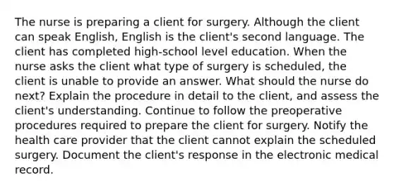 The nurse is preparing a client for surgery. Although the client can speak English, English is the client's second language. The client has completed high-school level education. When the nurse asks the client what type of surgery is scheduled, the client is unable to provide an answer. What should the nurse do next? Explain the procedure in detail to the client, and assess the client's understanding. Continue to follow the preoperative procedures required to prepare the client for surgery. Notify the health care provider that the client cannot explain the scheduled surgery. Document the client's response in the electronic medical record.