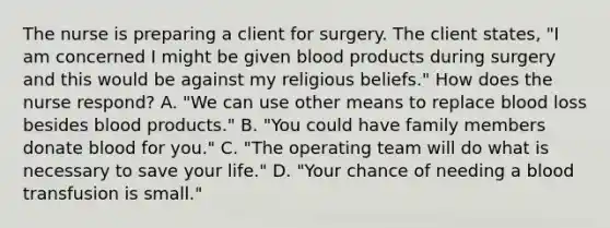 The nurse is preparing a client for surgery. The client states, "I am concerned I might be given blood products during surgery and this would be against my religious beliefs." How does the nurse respond? A. "We can use other means to replace blood loss besides blood products." B. "You could have family members donate blood for you." C. "The operating team will do what is necessary to save your life." D. "Your chance of needing a blood transfusion is small."