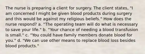 The nurse is preparing a client for surgery. The client states, "I am concerned I might be given blood products during surgery and this would be against my religious beliefs." How does the nurse respond? a. "The operating team will do what is necessary to save your life." b. "Your chance of needing a blood transfusion is small." c. "You could have family members donate blood for you." d. "We can use other means to replace blood loss besides blood products."