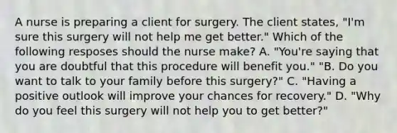 A nurse is preparing a client for surgery. The client states, "I'm sure this surgery will not help me get better." Which of the following resposes should the nurse make? A. "You're saying that you are doubtful that this procedure will benefit you." "B. Do you want to talk to your family before this surgery?" C. "Having a positive outlook will improve your chances for recovery." D. "Why do you feel this surgery will not help you to get better?"