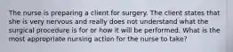 The nurse is preparing a client for surgery. The client states that she is very nervous and really does not understand what the surgical procedure is for or how it will be performed. What is the most appropriate nursing action for the nurse to take?