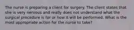 The nurse is preparing a client for surgery. The client states that she is very nervous and really does not understand what the surgical procedure is for or how it will be performed. What is the most appropriate action for the nurse to take?