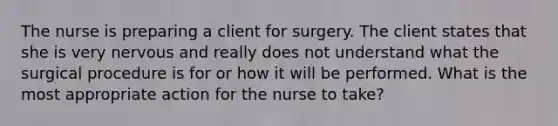 The nurse is preparing a client for surgery. The client states that she is very nervous and really does not understand what the surgical procedure is for or how it will be performed. What is the most appropriate action for the nurse to take?