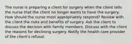 The nurse is preparing a client for surgery when the client tells the nurse that the client no longer wants to have the surgery. How should the nurse most appropriately respond? Review with the client the risks and benefits of surgery. Ask the client to discuss the decision with family members. Discuss with the client the reasons for declining surgery. Notify the health care provider of the client's refusal.