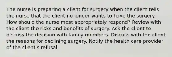 The nurse is preparing a client for surgery when the client tells the nurse that the client no longer wants to have the surgery. How should the nurse most appropriately respond? Review with the client the risks and benefits of surgery. Ask the client to discuss the decision with family members. Discuss with the client the reasons for declining surgery. Notify the health care provider of the client's refusal.