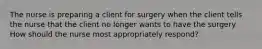 The nurse is preparing a client for surgery when the client tells the nurse that the client no longer wants to have the surgery. How should the nurse most appropriately respond?