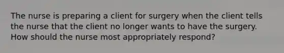 The nurse is preparing a client for surgery when the client tells the nurse that the client no longer wants to have the surgery. How should the nurse most appropriately respond?