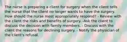 The nurse is preparing a client for surgery when the client tells the nurse that the client no longer wants to have the surgery. How should the nurse most appropriately respond? - Review with the client the risks and benefits of surgery. -Ask the client to discuss the decision with family members. - Discuss with the client the reasons for declining surgery. - Notify the physician of the client's refusal.