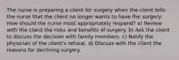 The nurse is preparing a client for surgery when the client tells the nurse that the client no longer wants to have the surgery. How should the nurse most appropriately respond? a) Review with the client the risks and benefits of surgery. b) Ask the client to discuss the decision with family members. c) Notify the physician of the client's refusal. d) Discuss with the client the reasons for declining surgery.