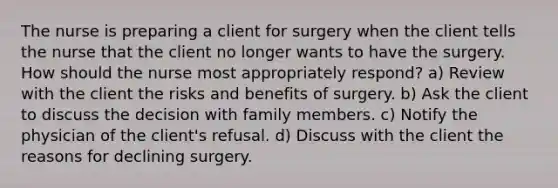 The nurse is preparing a client for surgery when the client tells the nurse that the client no longer wants to have the surgery. How should the nurse most appropriately respond? a) Review with the client the risks and benefits of surgery. b) Ask the client to discuss the decision with family members. c) Notify the physician of the client's refusal. d) Discuss with the client the reasons for declining surgery.