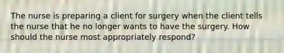 The nurse is preparing a client for surgery when the client tells the nurse that he no longer wants to have the surgery. How should the nurse most appropriately respond?