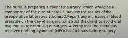 The nurse is preparing a client for surgery. Which would be a component of the plan of care? 1. Review the results of the preoperative laboratory studies. 2.Report any increases in blood pressure on the day of surgery. 3.Instruct the client to avoid oral hygiene on the morning of surgery. 4.Verify that the client has received nothing by mouth (NPO) for 24 hours before surgery.