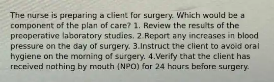 The nurse is preparing a client for surgery. Which would be a component of the plan of care? 1. Review the results of the preoperative laboratory studies. 2.Report any increases in blood pressure on the day of surgery. 3.Instruct the client to avoid oral hygiene on the morning of surgery. 4.Verify that the client has received nothing by mouth (NPO) for 24 hours before surgery.