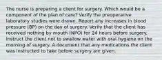 The nurse is preparing a client for surgery. Which would be a component of the plan of care? Verify the preoperative laboratory studies were drawn. Report any increases in blood pressure (BP) on the day of surgery. Verify that the client has received nothing by mouth (NPO) for 24 hours before surgery. Instruct the client not to swallow water with oral hygiene on the morning of surgery. A document that any medications the client was instructed to take before surgery are given.