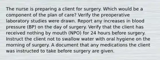 The nurse is preparing a client for surgery. Which would be a component of the plan of care? Verify the preoperative laboratory studies were drawn. Report any increases in blood pressure (BP) on the day of surgery. Verify that the client has received nothing by mouth (NPO) for 24 hours before surgery. Instruct the client not to swallow water with oral hygiene on the morning of surgery. A document that any medications the client was instructed to take before surgery are given.