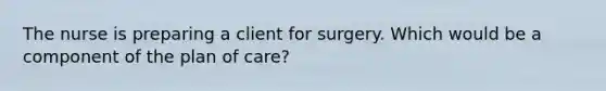 The nurse is preparing a client for surgery. Which would be a component of the plan of care?