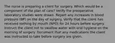 The nurse is preparing a client for surgery. Which would be a component of the plan of care? Verify the preoperative laboratory studies were drawn. Report any increases in blood pressure (BP) on the day of surgery. Verify that the client has received nothing by mouth (NPO) for 24 hours before surgery. Instruct the client not to swallow water with oral hygiene on the morning of surgery. Document that any medications the client was instructed to take before surgery are given.