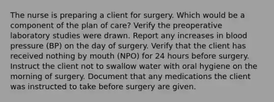 The nurse is preparing a client for surgery. Which would be a component of the plan of care? Verify the preoperative laboratory studies were drawn. Report any increases in blood pressure (BP) on the day of surgery. Verify that the client has received nothing by mouth (NPO) for 24 hours before surgery. Instruct the client not to swallow water with oral hygiene on the morning of surgery. Document that any medications the client was instructed to take before surgery are given.