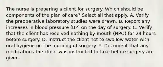 The nurse is preparing a client for surgery. Which should be components of the plan of care? Select all that apply. A. Verify the preoperative laboratory studies were drawn. B. Report any increases in blood pressure (BP) on the day of surgery. C. Verify that the client has received nothing by mouth (NPO) for 24 hours before surgery. D. Instruct the client not to swallow water with oral hygiene on the morning of surgery. E. Document that any medications the client was instructed to take before surgery are given.