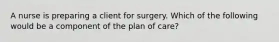 A nurse is preparing a client for surgery. Which of the following would be a component of the plan of care?